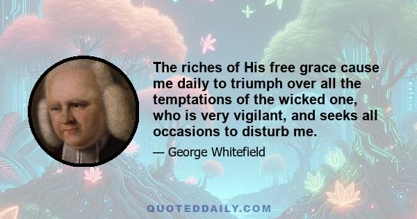 The riches of His free grace cause me daily to triumph over all the temptations of the wicked one, who is very vigilant, and seeks all occasions to disturb me.