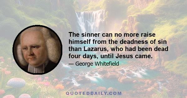 The sinner can no more raise himself from the deadness of sin than Lazarus, who had been dead four days, until Jesus came.