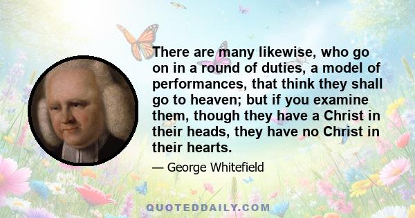 There are many likewise, who go on in a round of duties, a model of performances, that think they shall go to heaven; but if you examine them, though they have a Christ in their heads, they have no Christ in their