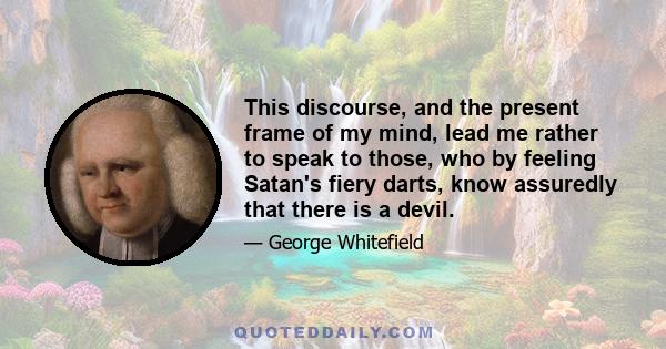 This discourse, and the present frame of my mind, lead me rather to speak to those, who by feeling Satan's fiery darts, know assuredly that there is a devil.