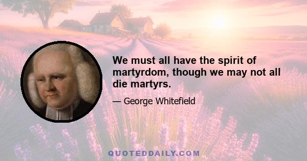 We must all have the spirit of martyrdom, though we may not all die martyrs.