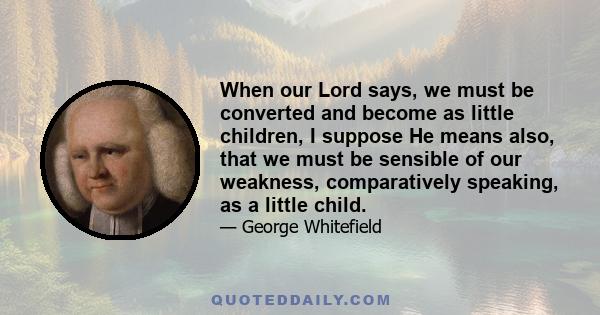 When our Lord says, we must be converted and become as little children, I suppose He means also, that we must be sensible of our weakness, comparatively speaking, as a little child.