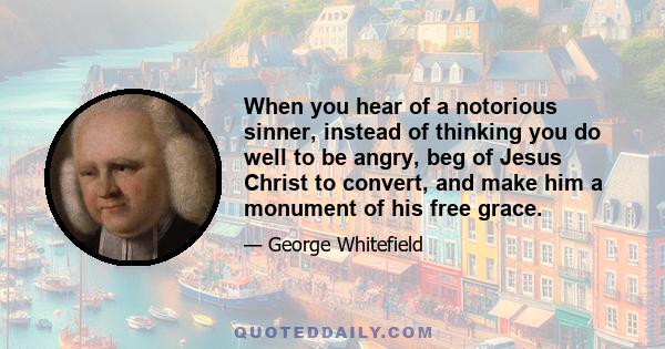 When you hear of a notorious sinner, instead of thinking you do well to be angry, beg of Jesus Christ to convert, and make him a monument of his free grace.