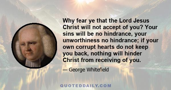 Why fear ye that the Lord Jesus Christ will not accept of you? Your sins will be no hindrance, your unworthiness no hindrance; if your own corrupt hearts do not keep you back, nothing will hinder Christ from receiving