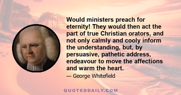 Would ministers preach for eternity! They would then act the part of true Christian orators, and not only calmly and cooly inform the understanding, but, by persuasive, pathetic address, endeavour to move the affections 