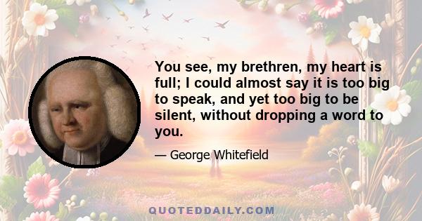 You see, my brethren, my heart is full; I could almost say it is too big to speak, and yet too big to be silent, without dropping a word to you.