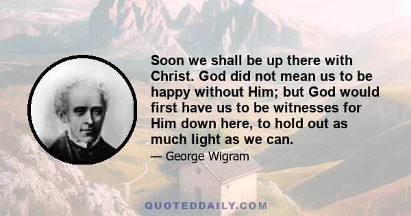 Soon we shall be up there with Christ. God did not mean us to be happy without Him; but God would first have us to be witnesses for Him down here, to hold out as much light as we can.