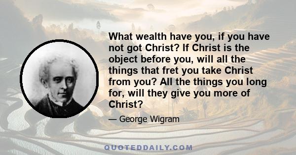 What wealth have you, if you have not got Christ? If Christ is the object before you, will all the things that fret you take Christ from you? All the things you long for, will they give you more of Christ?