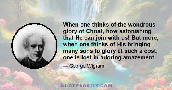 When one thinks of the wondrous glory of Christ, how astonishing that He can join with us! But more, when one thinks of His bringing many sons to glory at such a cost, one is lost in adoring amazement.