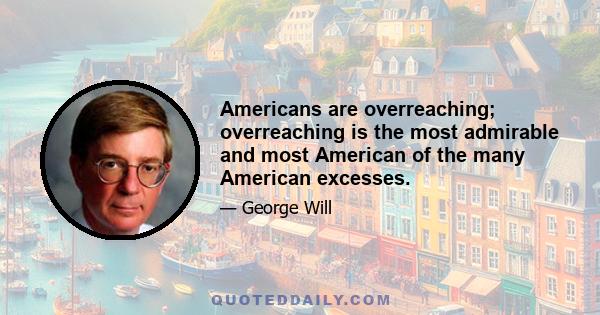 Americans are overreaching; overreaching is the most admirable and most American of the many American excesses.