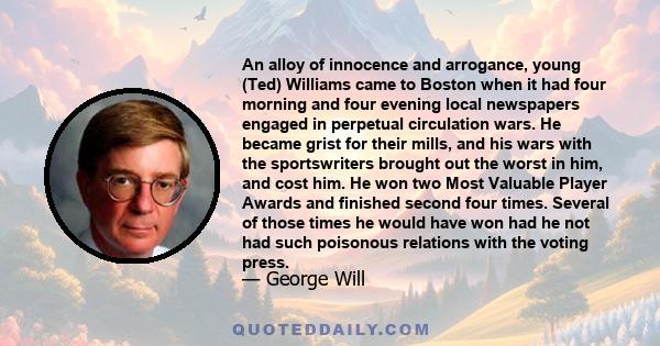 An alloy of innocence and arrogance, young (Ted) Williams came to Boston when it had four morning and four evening local newspapers engaged in perpetual circulation wars. He became grist for their mills, and his wars