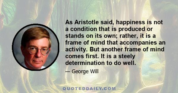 As Aristotle said, happiness is not a condition that is produced or stands on its own; rather, it is a frame of mind that accompanies an activity. But another frame of mind comes first. It is a steely determination to