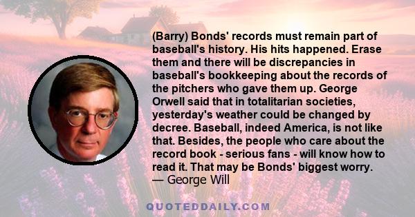 (Barry) Bonds' records must remain part of baseball's history. His hits happened. Erase them and there will be discrepancies in baseball's bookkeeping about the records of the pitchers who gave them up. George Orwell