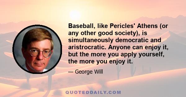 Baseball, like Pericles' Athens (or any other good society), is simultaneously democratic and aristrocratic. Anyone can enjoy it, but the more you apply yourself, the more you enjoy it.