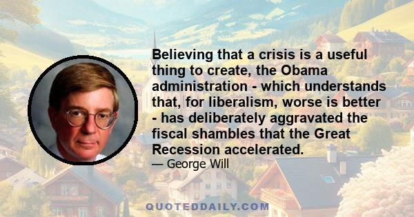 Believing that a crisis is a useful thing to create, the Obama administration - which understands that, for liberalism, worse is better - has deliberately aggravated the fiscal shambles that the Great Recession