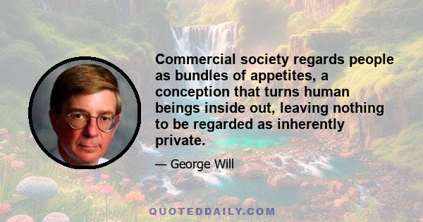 Commercial society regards people as bundles of appetites, a conception that turns human beings inside out, leaving nothing to be regarded as inherently private.