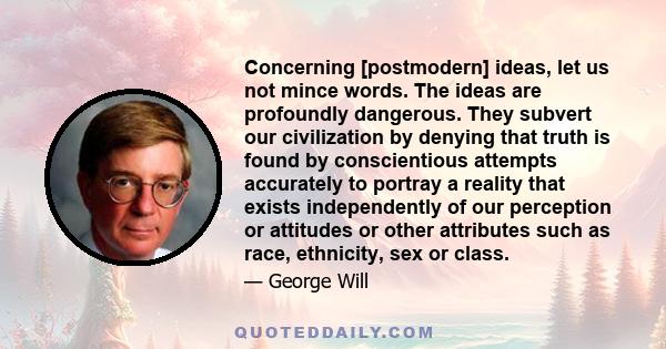 Concerning [postmodern] ideas, let us not mince words. The ideas are profoundly dangerous. They subvert our civilization by denying that truth is found by conscientious attempts accurately to portray a reality that