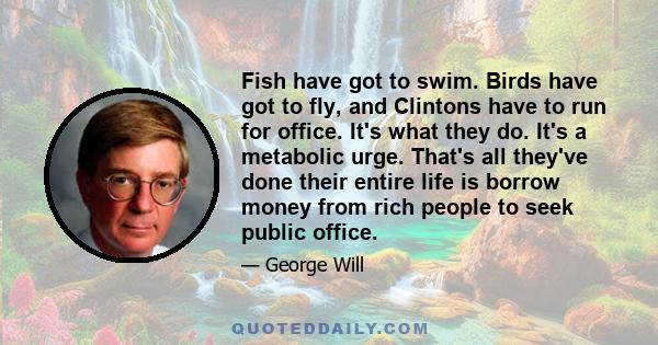 Fish have got to swim. Birds have got to fly, and Clintons have to run for office. It's what they do. It's a metabolic urge. That's all they've done their entire life is borrow money from rich people to seek public