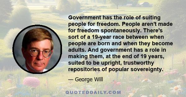 Government has the role of suiting people for freedom. People aren't made for freedom spontaneously. There's sort of a 19-year race between when people are born and when they become adults. And government has a role in