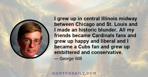 I grew up in central Illinois midway between Chicago and St. Louis and I made an historic blunder. All my friends became Cardinals fans and grew up happy and liberal and I became a Cubs fan and grew up embittered and