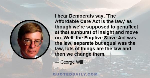 I hear Democrats say, 'The Affordable Care Act is the law,' as though we're supposed to genuflect at that sunburst of insight and move on. Well, the Fugitive Slave Act was the law, separate but equal was the law, lots