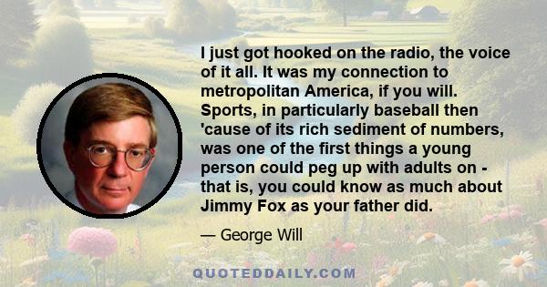 I just got hooked on the radio, the voice of it all. It was my connection to metropolitan America, if you will. Sports, in particularly baseball then 'cause of its rich sediment of numbers, was one of the first things a 