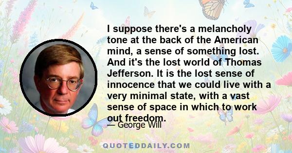 I suppose there's a melancholy tone at the back of the American mind, a sense of something lost. And it's the lost world of Thomas Jefferson. It is the lost sense of innocence that we could live with a very minimal