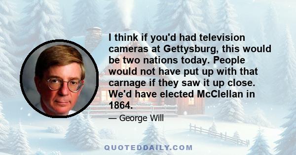 I think if you'd had television cameras at Gettysburg, this would be two nations today. People would not have put up with that carnage if they saw it up close. We'd have elected McClellan in 1864.