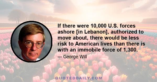 If there were 10,000 U.S. forces ashore [in Lebanon], authorized to move about, there would be less risk to American lives than there is with an immobile force of 1,300.