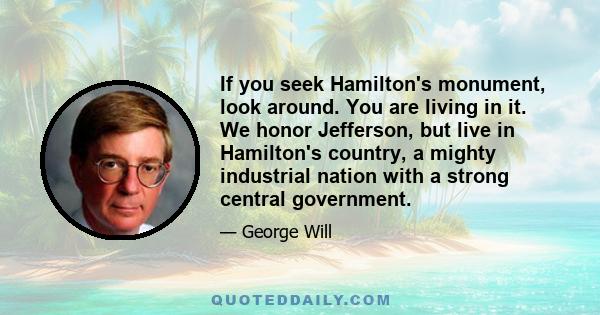 If you seek Hamilton's monument, look around. You are living in it. We honor Jefferson, but live in Hamilton's country, a mighty industrial nation with a strong central government.