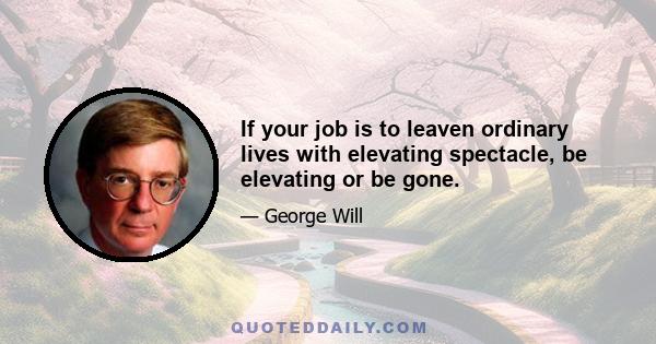 If your job is to leaven ordinary lives with elevating spectacle, be elevating or be gone.