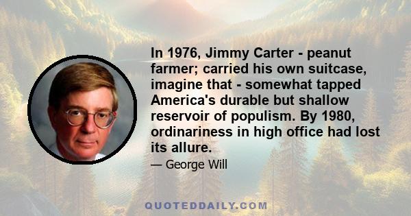 In 1976, Jimmy Carter - peanut farmer; carried his own suitcase, imagine that - somewhat tapped America's durable but shallow reservoir of populism. By 1980, ordinariness in high office had lost its allure.