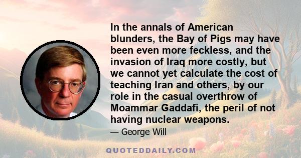 In the annals of American blunders, the Bay of Pigs may have been even more feckless, and the invasion of Iraq more costly, but we cannot yet calculate the cost of teaching Iran and others, by our role in the casual