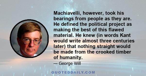 Machiavelli, however, took his bearings from people as they are. He defined the political project as making the best of this flawed material. He knew (in words Kant would write almost three centuries later) that nothing 