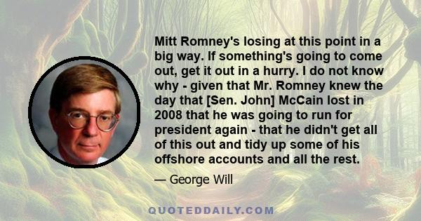 Mitt Romney's losing at this point in a big way. If something's going to come out, get it out in a hurry. I do not know why - given that Mr. Romney knew the day that [Sen. John] McCain lost in 2008 that he was going to