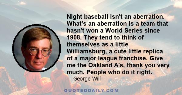 Night baseball isn't an aberration. What's an aberration is a team that hasn't won a World Series since 1908. They tend to think of themselves as a little Williamsburg, a cute little replica of a major league franchise. 