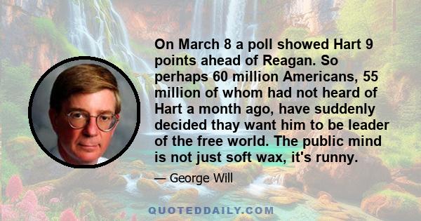 On March 8 a poll showed Hart 9 points ahead of Reagan. So perhaps 60 million Americans, 55 million of whom had not heard of Hart a month ago, have suddenly decided thay want him to be leader of the free world. The