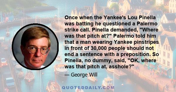 Once when the Yankee's Lou Pinella was batting he questioned a Palermo strike call. Pinella demanded, Where was that pitch at? Palermo told him that a man wearing Yankee pinstripes in front of 30,000 people should not