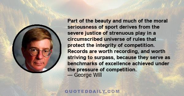 Part of the beauty and much of the moral seriousness of sport derives from the severe justice of strenuous play in a circumscribed universe of rules that protect the integrity of competition. Records are worth