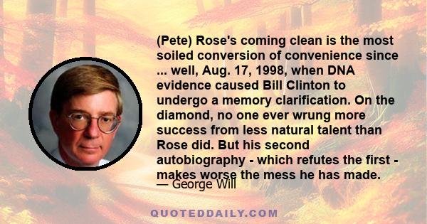 (Pete) Rose's coming clean is the most soiled conversion of convenience since ... well, Aug. 17, 1998, when DNA evidence caused Bill Clinton to undergo a memory clarification. On the diamond, no one ever wrung more