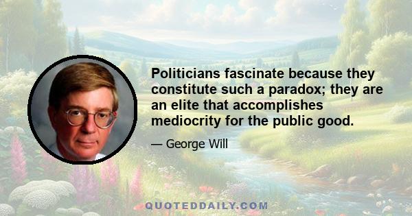 Politicians fascinate because they constitute such a paradox; they are an elite that accomplishes mediocrity for the public good.