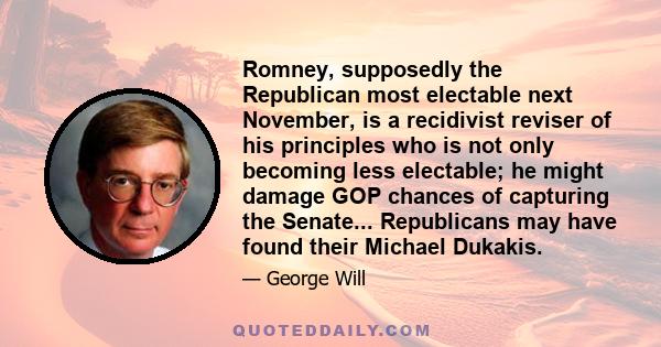 Romney, supposedly the Republican most electable next November, is a recidivist reviser of his principles who is not only becoming less electable; he might damage GOP chances of capturing the Senate... Republicans may