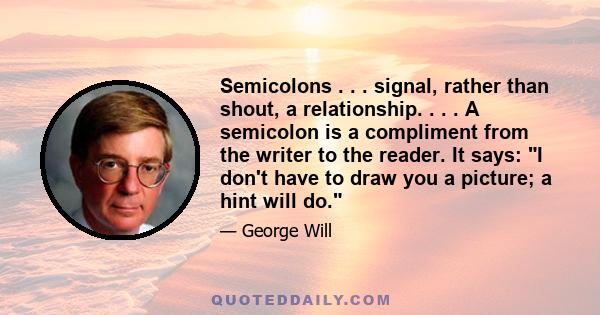 Semicolons . . . signal, rather than shout, a relationship. . . . A semicolon is a compliment from the writer to the reader. It says: I don't have to draw you a picture; a hint will do.