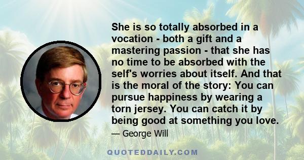 She is so totally absorbed in a vocation - both a gift and a mastering passion - that she has no time to be absorbed with the self's worries about itself. And that is the moral of the story: You can pursue happiness by