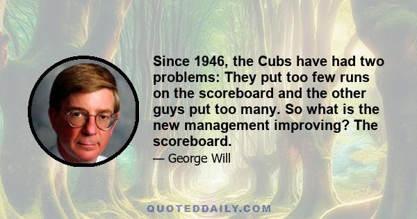 Since 1946, the Cubs have had two problems: They put too few runs on the scoreboard and the other guys put too many. So what is the new management improving? The scoreboard.