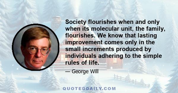 Society flourishes when and only when its molecular unit, the family, flourishes. We know that lasting improvement comes only in the small increments produced by individuals adhering to the simple rules of life.