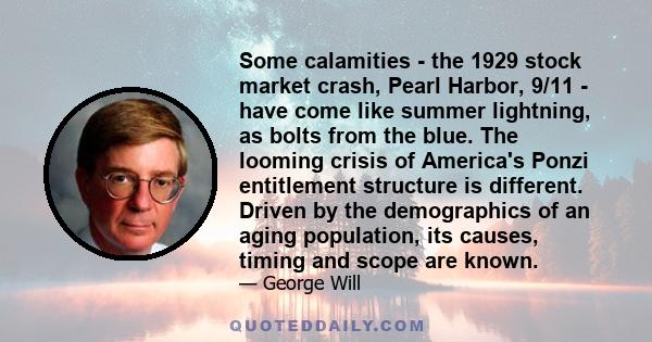 Some calamities - the 1929 stock market crash, Pearl Harbor, 9/11 - have come like summer lightning, as bolts from the blue. The looming crisis of America's Ponzi entitlement structure is different. Driven by the