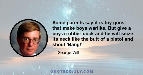 Some parents say it is toy guns that make boys warlike. But give a boy a rubber duck and he will seize its neck like the butt of a pistol and shout 'Bang!'