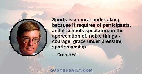 Sports is a moral undertaking because it requires of participants, and it schools spectators in the appreciation of, noble things - courage, grace under pressure, sportsmanship.