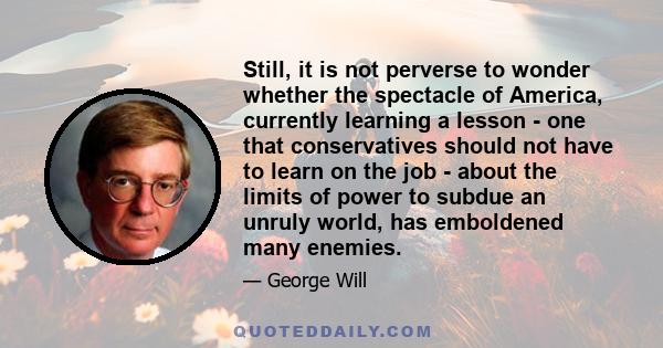 Still, it is not perverse to wonder whether the spectacle of America, currently learning a lesson - one that conservatives should not have to learn on the job - about the limits of power to subdue an unruly world, has